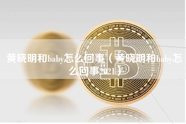 黄晓明和baby怎么回事（黄晓明和baby怎么回事2021）