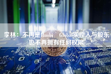 李林：不再是Huobi Global实控人与股东也不再拥有任何权限